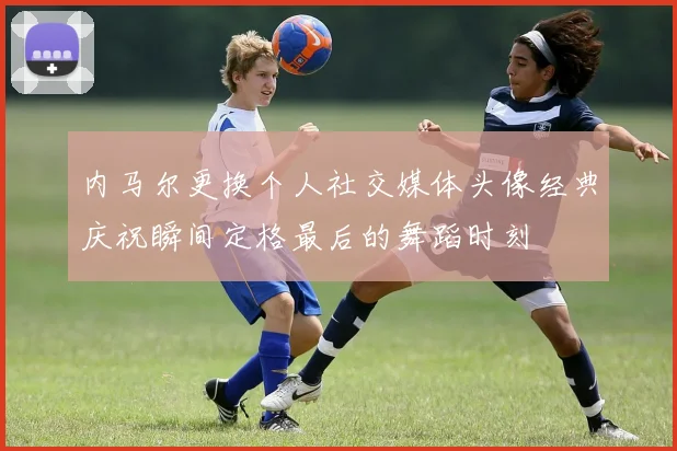 内马尔更换个人社交媒体头像经典庆祝瞬间定格最后的舞蹈时刻