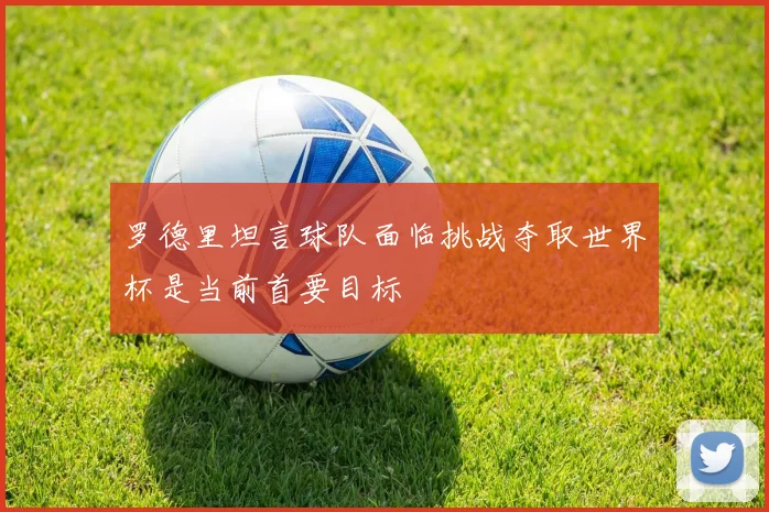 罗德里坦言球队面临挑战夺取世界杯是当前首要目标