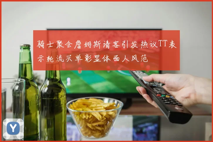 骑士聚会詹姆斯请客引发热议TT表示轮流买单彰显体面人风范