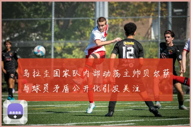 乌拉圭国家队内部动荡主帅贝尔萨与球员矛盾公开化引发关注