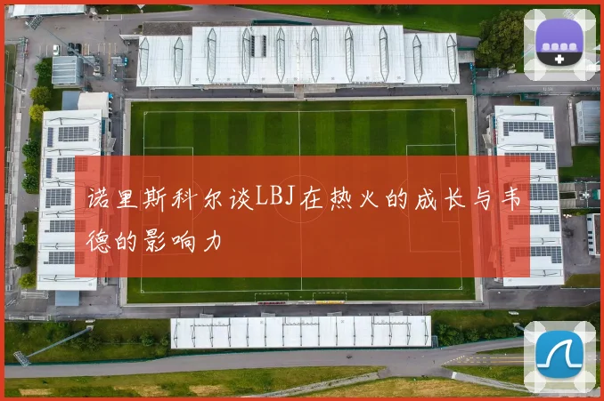 诺里斯科尔谈LBJ在热火的成长与韦德的影响力