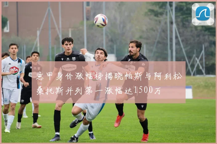 意甲身价涨幅榜揭晓帕斯与阿利松桑托斯并列第一涨幅达1500万
