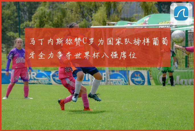 马丁内斯称赞C罗为国家队榜样葡萄牙全力争夺世界杯八强席位