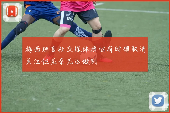 梅西坦言社交媒体烦恼有时想取消关注但无奈无法做到