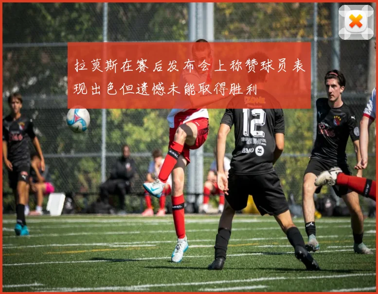 拉莫斯在赛后发布会上称赞球员表现出色但遗憾未能取得胜利