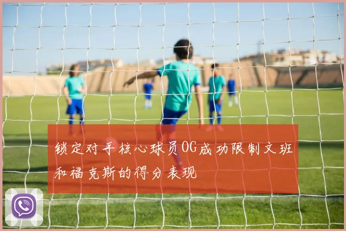 锁定对手核心球员OG成功限制文班和福克斯的得分表现