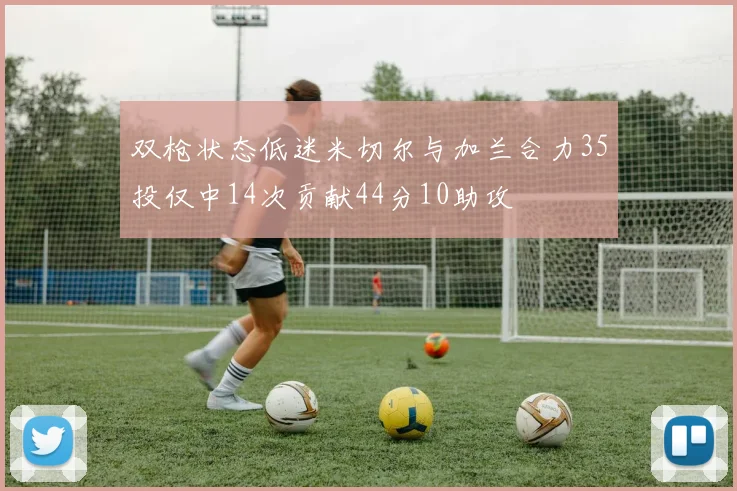 双枪状态低迷米切尔与加兰合力35投仅中14次贡献44分10助攻