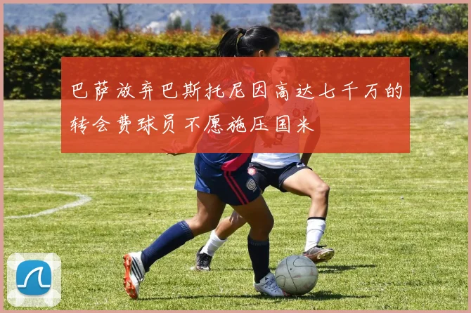 巴萨放弃巴斯托尼因高达七千万的转会费球员不愿施压国米