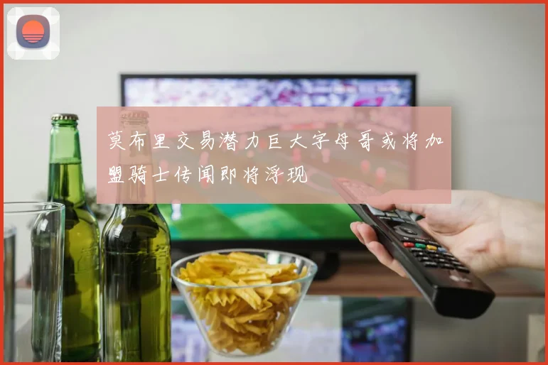 莫布里交易潜力巨大字母哥或将加盟骑士传闻即将浮现