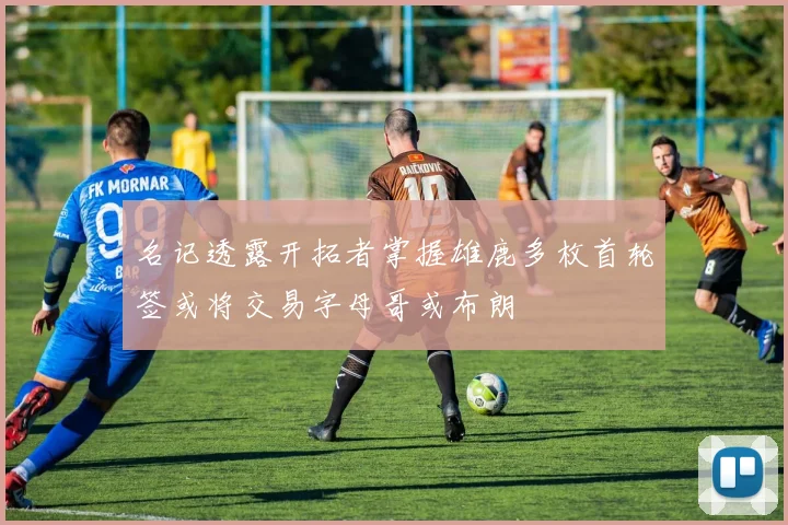 名记透露开拓者掌握雄鹿多枚首轮签或将交易字母哥或布朗