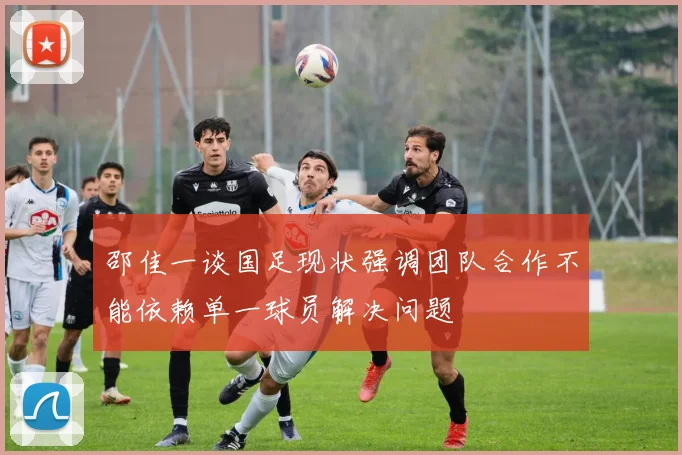 邵佳一谈国足现状强调团队合作不能依赖单一球员解决问题