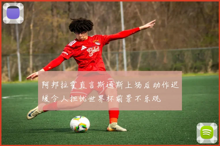 阿邦拉霍直言斯通斯上场后动作迟缓令人担忧世界杯前景不乐观