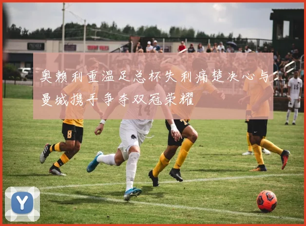 奥赖利重温足总杯失利痛楚决心与曼城携手争夺双冠荣耀