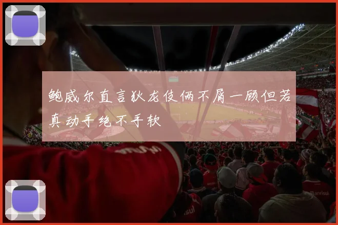 鲍威尔直言狄龙伎俩不屑一顾但若真动手绝不手软