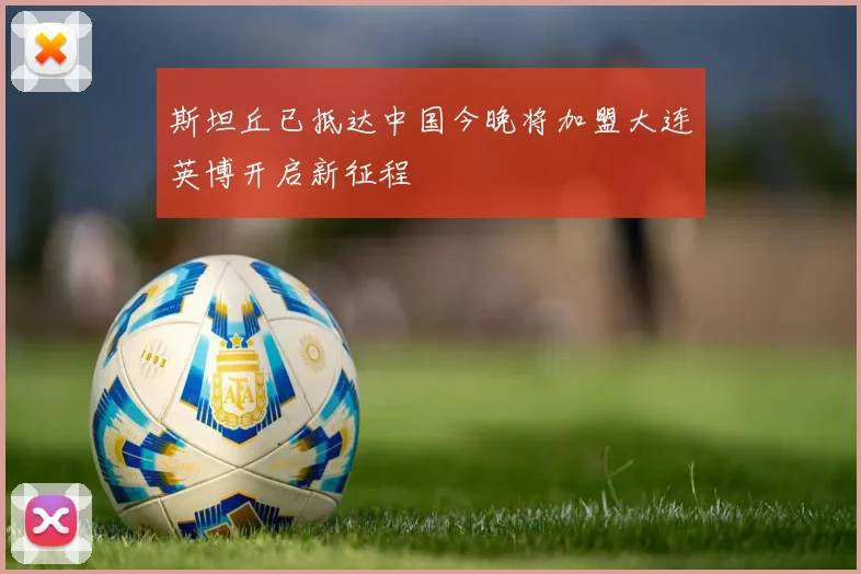 斯坦丘已抵达中国今晚将加盟大连英博开启新征程