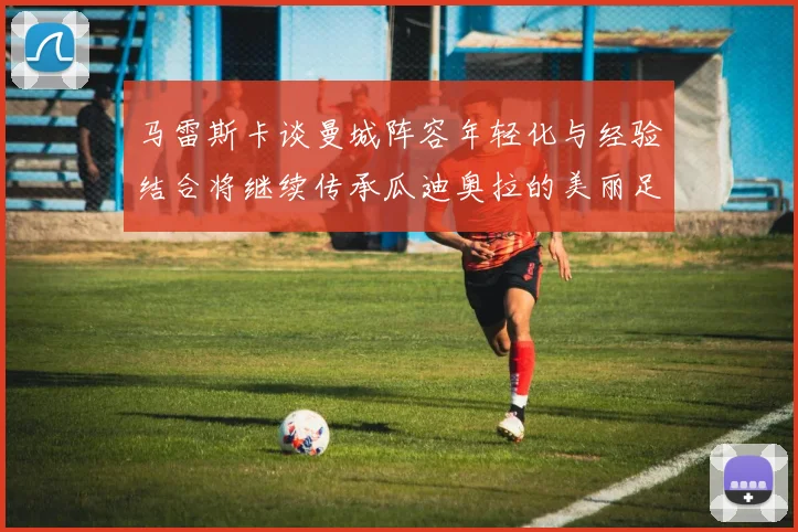 马雷斯卡谈曼城阵容年轻化与经验结合将继续传承瓜迪奥拉的美丽足球理念