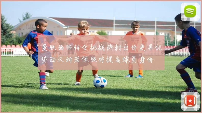 曼联面临转会挑战热刺出价更具优势西汉姆若保级将提高球员身价