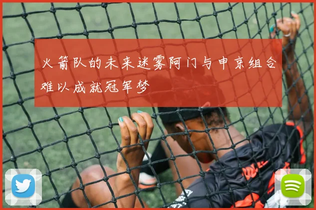 火箭队的未来迷雾阿门与申京组合难以成就冠军梦