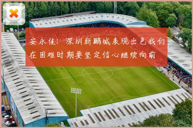 安永佳：深圳新鹏城表现出色我们在困难时期要坚定信心继续向前